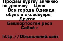 Продам куртку зимнюю на девочку. › Цена ­ 5 500 - Все города Одежда, обувь и аксессуары » Другое   . Башкортостан респ.,Сибай г.